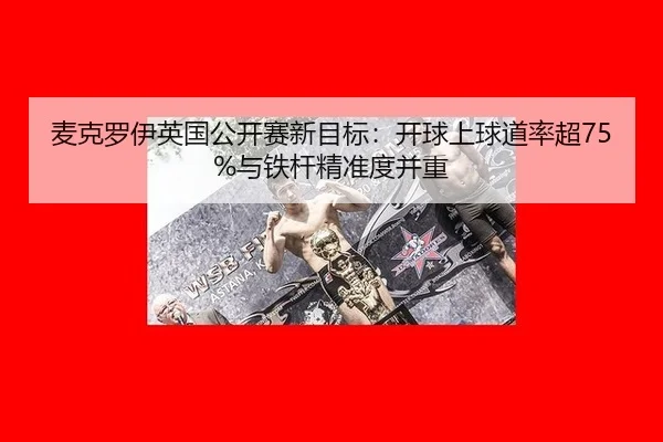 麦克罗伊英国公开赛新目标：开球上球道率超75%与铁杆精准度并重