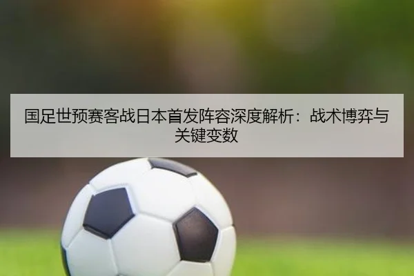 国足世预赛客战日本首发阵容深度解析：战术博弈与关键变数