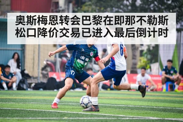 奥斯梅恩转会巴黎在即那不勒斯松口降价交易已进入最后倒计时