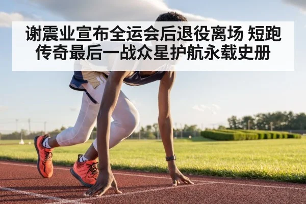 谢震业宣布全运会后退役离场 短跑传奇最后一战众星护航永载史册